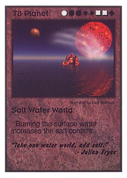 Need: 0    Want: 0    Have: 13    Will Trade: 9    In Storage: 0              T8 ‑ Planet ‑ Salt Water World ("Take one water world,…)  Set: CC  Rarity: U    Artist: Elvis McMaad    